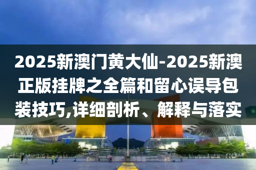 2025新澳門黃大仙-2025新澳正版掛牌之全篇和留心誤導(dǎo)包裝技巧,詳細(xì)剖析、解釋與落實(shí)