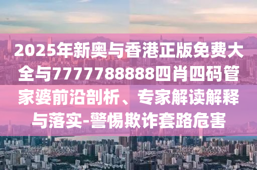 2025年新奧與香港正版免費大全與7777788888四肖四碼管家婆前沿剖析、專家解讀解釋與落實-警惕欺詐套路危害