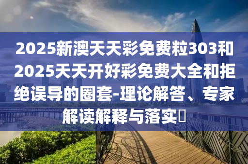 2025新澳天天彩免費粒303和2025天天開好彩免費大全和拒絕誤導的圈套-理論解答、專家解讀解釋與落實?