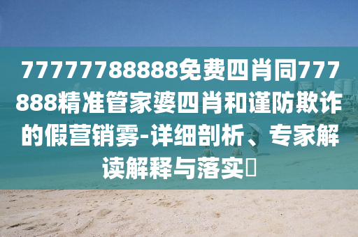 77777788888免費四肖同777888精準管家婆四肖和謹防欺詐的假營銷霧-詳細剖析、專家解讀解釋與落實?