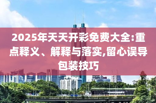 2025年天天開彩免費大全:重點釋義、解釋與落實,留心誤導(dǎo)包裝技巧