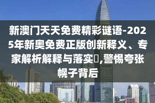 新澳門天天免費(fèi)精彩謎語-2025年新奧免費(fèi)正版創(chuàng)新釋義、專家解析解釋與落實(shí)?,警惕夸張幌子背后