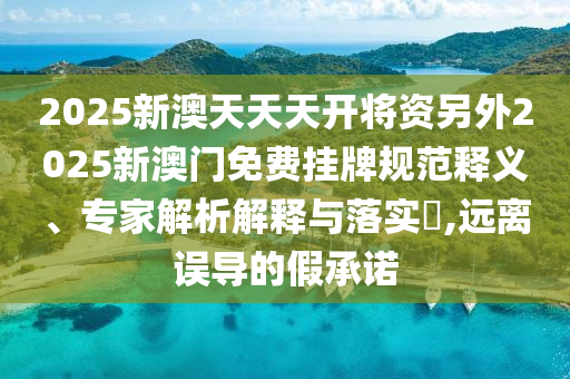 2025新澳天天天開將資另外2025新澳門免費(fèi)掛牌規(guī)范釋義、專家解析解釋與落實(shí)?,遠(yuǎn)離誤導(dǎo)的假承諾