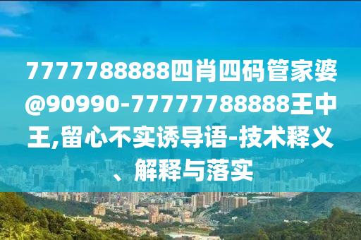 7777788888四肖四碼管家婆@90990-77777788888王中王,留心不實誘導語-技術釋義、解釋與落實