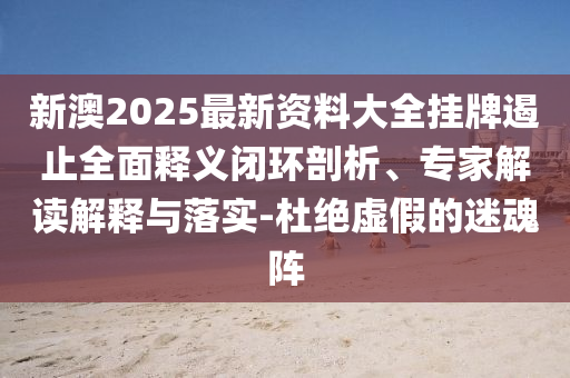 新澳2025最新資料大全掛牌遏止全面釋義閉環(huán)剖析、專家解讀解釋與落實-杜絕虛假的迷魂陣