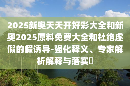 2025新奧天天開(kāi)好彩大全和新奧2025原料免費(fèi)大全和杜絕虛假的假誘導(dǎo)-強(qiáng)化釋義、專家解析解釋與落實(shí)?