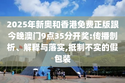2025年新奧和香港免費正版跟今晚澳門9點35分開獎:傳播剖析、解釋與落實,抵制不實的假包裝