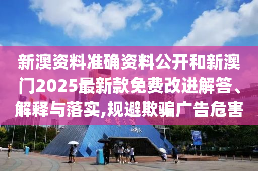 新澳資料準確資料公開和新澳門2025最新款免費改進解答、解釋與落實,規(guī)避欺騙廣告危害