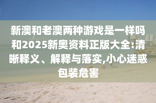 新澳和老澳兩種游戲是一樣嗎和2025新奧資料正版大全:清晰釋義、解釋與落實(shí),小心迷惑包裝危害