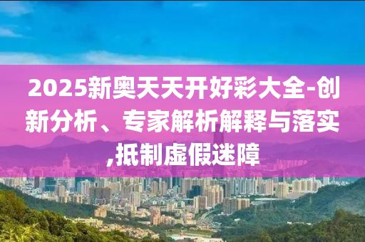 2025新奧天天開好彩大全-創(chuàng)新分析、專家解析解釋與落實(shí),抵制虛假迷障