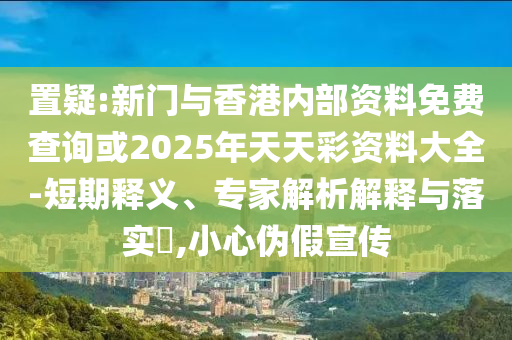 置疑:新門與香港內(nèi)部資料免費查詢或2025年天天彩資料大全-短期釋義、專家解析解釋與落實?,小心偽假宣傳