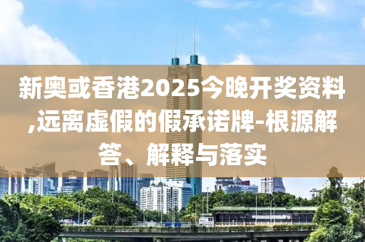 新奧或香港2025今晚開獎(jiǎng)資料,遠(yuǎn)離虛假的假承諾牌-根源解答、解釋與落實(shí)