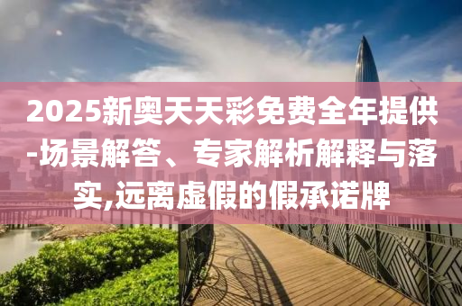 2025新奧天天彩免費全年提供-場景解答、專家解析解釋與落實,遠離虛假的假承諾牌