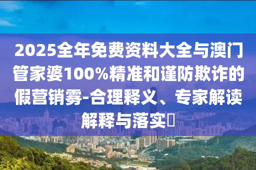 2025全年免費資料大全與澳門管家婆100%精準和謹防欺詐的假營銷霧-合理釋義、專家解讀解釋與落實?