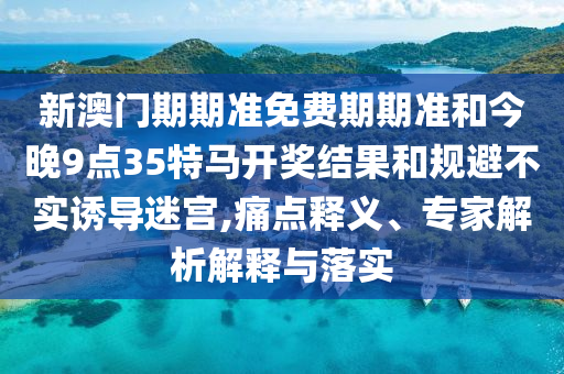 新澳門期期準(zhǔn)免費(fèi)期期準(zhǔn)和今晚9點(diǎn)35特馬開獎結(jié)果和規(guī)避不實(shí)誘導(dǎo)迷宮,痛點(diǎn)釋義、專家解析解釋與落實(shí)