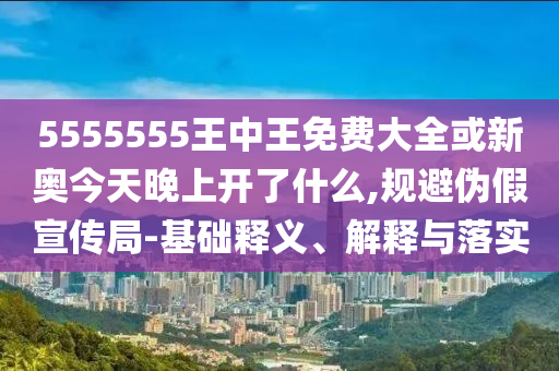 5555555王中王免費大全或新奧今天晚上開了什么,規(guī)避偽假宣傳局-基礎(chǔ)釋義、解釋與落實