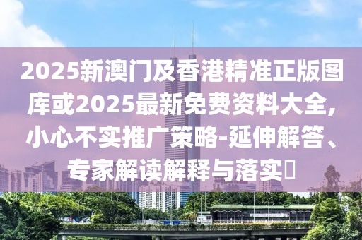 2025新澳門及香港精準(zhǔn)正版圖庫或2025最新免費(fèi)資料大全,小心不實(shí)推廣策略-延伸解答、專家解讀解釋與落實(shí)?