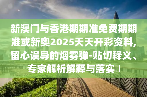 新澳門與香港期期準免費期期準或新奧2025天天開彩資料,留心誤導的煙霧彈-貼切釋義、專家解析解釋與落實?