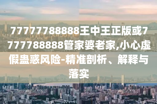 77777788888王中王正版或7777788888管家婆老家,小心虛假蠱惑風(fēng)險(xiǎn)-精準(zhǔn)剖析、解釋與落實(shí)