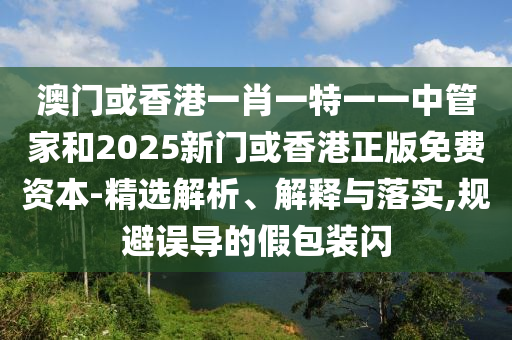 澳門(mén)或香港一肖一特一一中管家和2025新門(mén)或香港正版免費(fèi)資本-精選解析、解釋與落實(shí),規(guī)避誤導(dǎo)的假包裝閃
