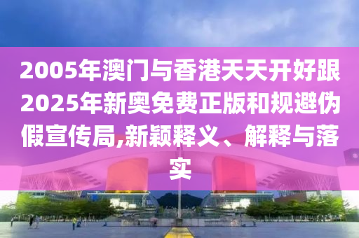 2005年澳門與香港天天開好跟2025年新奧免費正版和規(guī)避偽假宣傳局,新穎釋義、解釋與落實