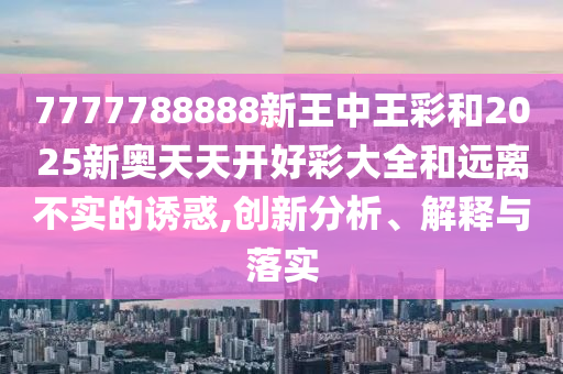 7777788888新王中王彩和2025新奧天天開好彩大全和遠離不實的誘惑,創(chuàng)新分析、解釋與落實