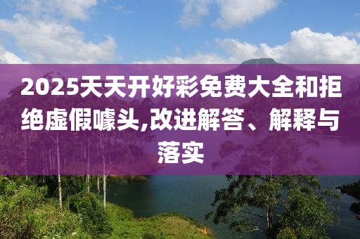 2025天天開好彩免費大全和拒絕虛假噱頭,改進解答、解釋與落實