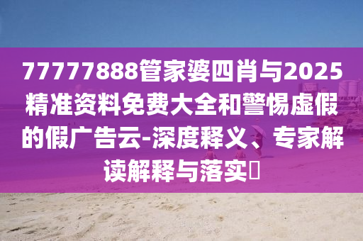 77777888管家婆四肖與2025精準資料免費大全和警惕虛假的假廣告云-深度釋義、專家解讀解釋與落實?