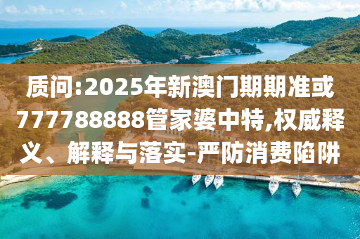 質(zhì)問(wèn):2025年新澳門(mén)期期準(zhǔn)或777788888管家婆中特,權(quán)威釋義、解釋與落實(shí)-嚴(yán)防消費(fèi)陷阱
