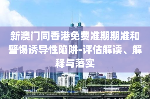 新澳門同香港免費(fèi)準(zhǔn)期期準(zhǔn)和警惕誘導(dǎo)性陷阱-評(píng)估解讀、解釋與落實(shí)