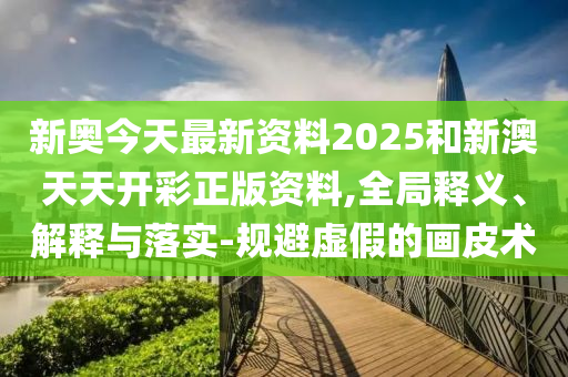 新奧今天最新資料2025和新澳天天開彩正版資料,全局釋義、解釋與落實-規(guī)避虛假的畫皮術(shù)