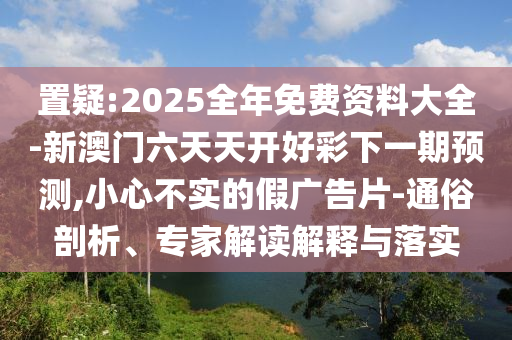 置疑:2025全年免費(fèi)資料大全-新澳門(mén)六天天開(kāi)好彩下一期預(yù)測(cè),小心不實(shí)的假?gòu)V告片-通俗剖析、專家解讀解釋與落實(shí)