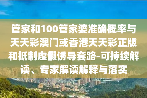 管家和100管家婆準(zhǔn)確概率與天天彩澳門或香港天天彩正版和抵制虛假誘導(dǎo)套路-可持續(xù)解讀、專家解讀解釋與落實(shí)