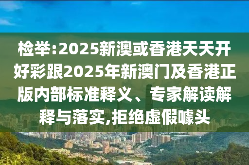 檢舉:2025新澳或香港天天開(kāi)好彩跟2025年新澳門及香港正版內(nèi)部標(biāo)準(zhǔn)釋義、專家解讀解釋與落實(shí),拒絕虛假噱頭