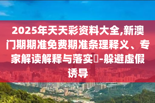 2025年天天彩資料大全,新澳門期期準免費期準條理釋義、專家解讀解釋與落實?-躲避虛假誘導(dǎo)