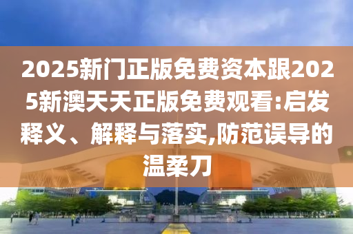 2025新門正版免費資本跟2025新澳天天正版免費觀看:啟發(fā)釋義、解釋與落實,防范誤導(dǎo)的溫柔刀