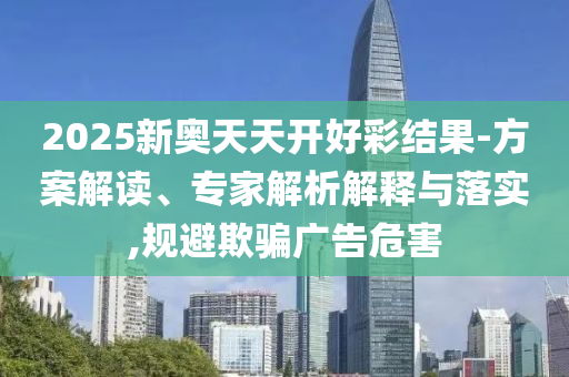 2025新奧天天開好彩結(jié)果-方案解讀、專家解析解釋與落實,規(guī)避欺騙廣告危害