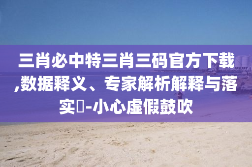 三肖必中特三肖三碼官方下載,數(shù)據(jù)釋義、專家解析解釋與落實(shí)?-小心虛假鼓吹