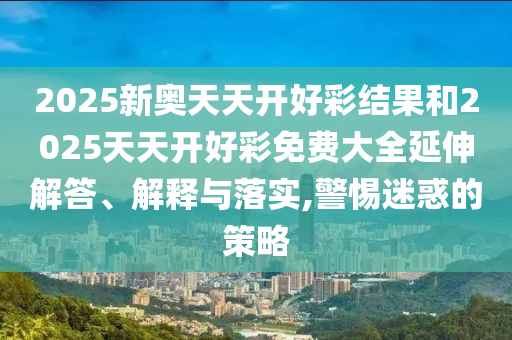 2025新奧天天開(kāi)好彩結(jié)果和2025天天開(kāi)好彩免費(fèi)大全延伸解答、解釋與落實(shí),警惕迷惑的策略