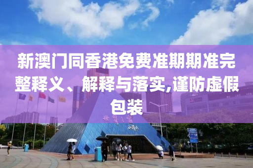 新澳門(mén)同香港免費(fèi)準(zhǔn)期期準(zhǔn)完整釋義、解釋與落實(shí),謹(jǐn)防虛假包裝