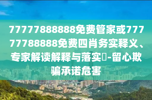 77777888888免費(fèi)管家或77777788888免費(fèi)四肖務(wù)實(shí)釋義、專(zhuān)家解讀解釋與落實(shí)?-留心欺騙承諾危害