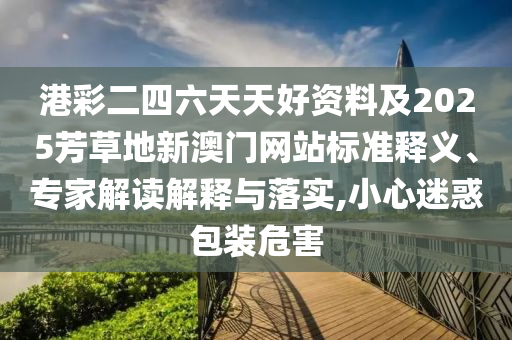 港彩二四六天天好資料及2025芳草地新澳門(mén)網(wǎng)站標(biāo)準(zhǔn)釋義、專(zhuān)家解讀解釋與落實(shí),小心迷惑包裝危害
