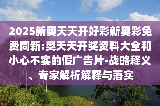 2025新奧天天開(kāi)好彩新奧彩免費(fèi)同新:奧天天開(kāi)獎(jiǎng)資料大全和小心不實(shí)的假?gòu)V告片-戰(zhàn)略釋義、專(zhuān)家解析解釋與落實(shí)