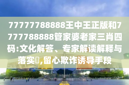 77777788888王中王正版和7777788888管家婆老家三肖四碼:文化解答、專(zhuān)家解讀解釋與落實(shí)?,留心欺詐誘導(dǎo)手段