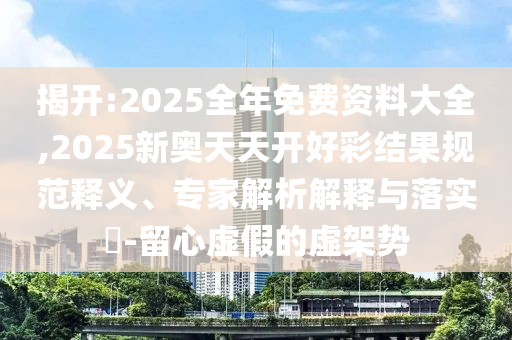揭開(kāi):2025全年免費(fèi)資料大全,2025新奧天天開(kāi)好彩結(jié)果規(guī)范釋義、專(zhuān)家解析解釋與落實(shí)?-留心虛假的虛架勢(shì)