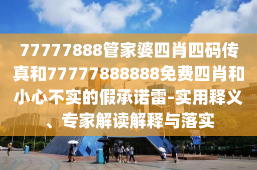 77777888管家婆四肖四碼傳真和77777888888免費(fèi)四肖和小心不實(shí)的假承諾雷-實(shí)用釋義、專(zhuān)家解讀解釋與落實(shí)