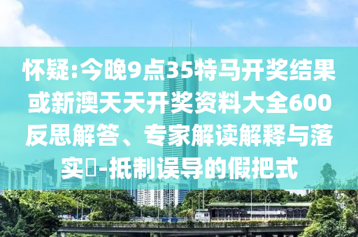 懷疑:今晚9點(diǎn)35特馬開獎(jiǎng)結(jié)果或新澳天天開獎(jiǎng)資料大全600反思解答、專家解讀解釋與落實(shí)?-抵制誤導(dǎo)的假把式