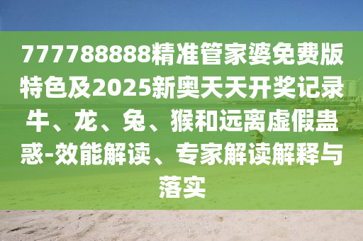 777788888精準(zhǔn)管家婆免費(fèi)版特色及2025新奧天天開獎記錄牛、龍、兔、猴和遠(yuǎn)離虛假蠱惑-效能解讀、專家解讀解釋與落實